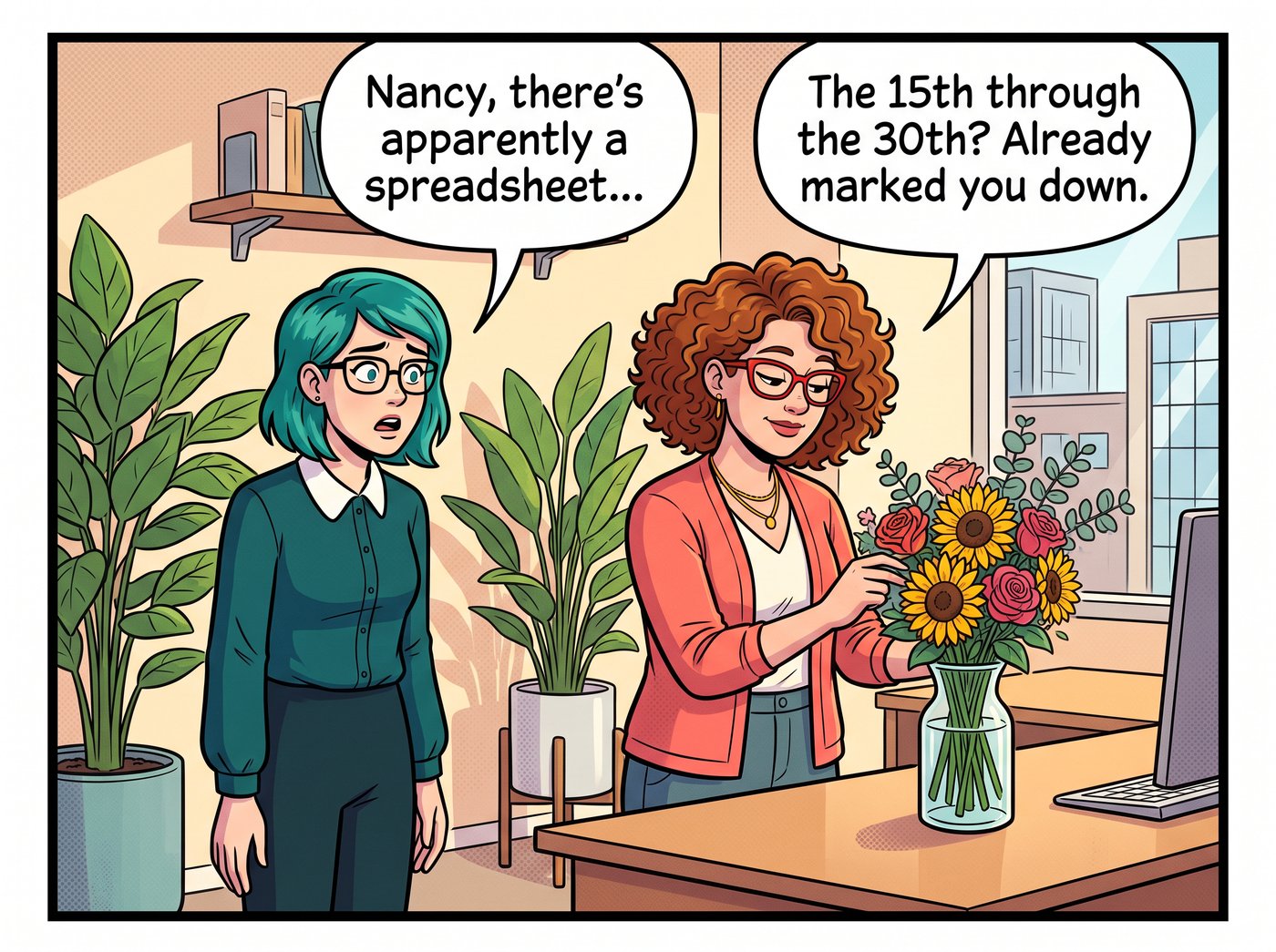 Nancy arranges flowers without looking up. Dana: “Nancy, there's apparently a spreadsheet…” Nancy: “The 15th through the 30th? Already marked you down.”