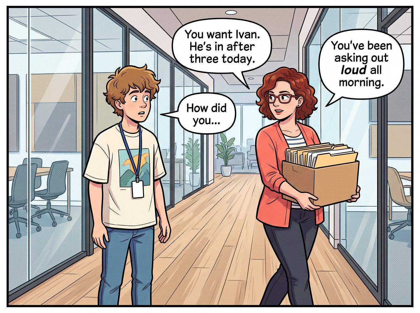 Nancy walks past with a box of papers: “You want Ivan. He's in after three today.” Adam: “How did you...” Nancy: “You've been asking out loud all morning.”